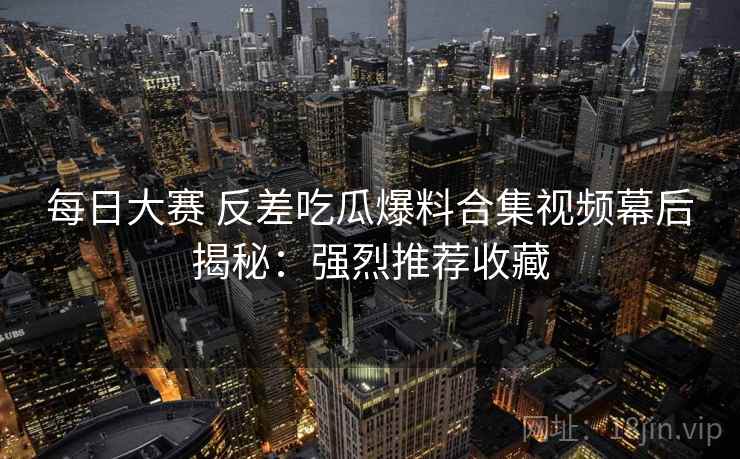 每日大赛 反差吃瓜爆料合集视频幕后揭秘:强烈推荐收藏