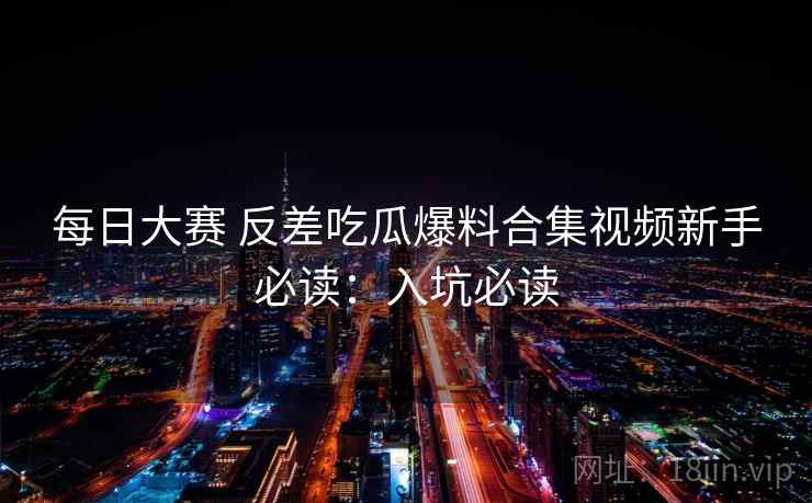 每日大赛 反差吃瓜爆料合集视频新手必读：入坑必读
