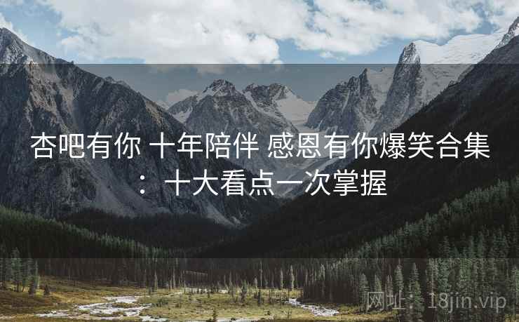 杏吧有你 十年陪伴 感恩有你爆笑合集：十大看点一次掌握