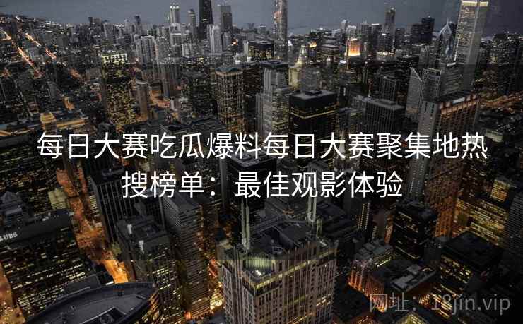 每日大赛吃瓜爆料每日大赛聚集地热搜榜单:最佳观影体验