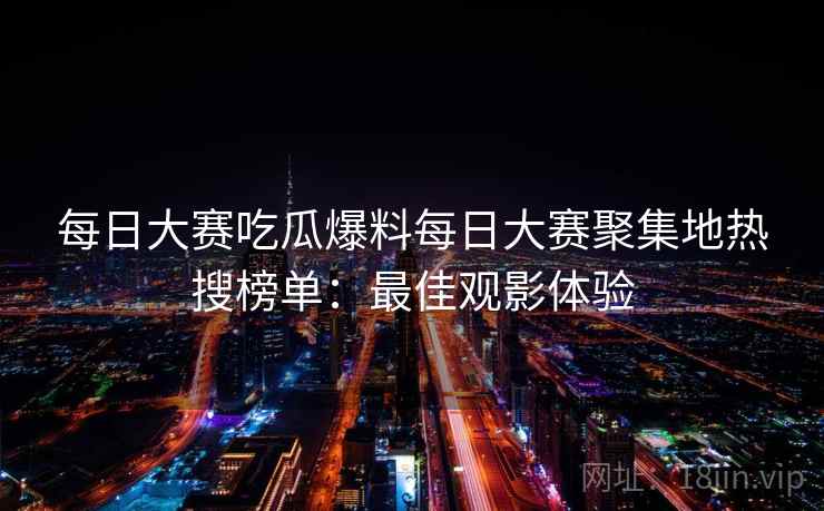 每日大赛吃瓜爆料每日大赛聚集地热搜榜单:最佳观影体验