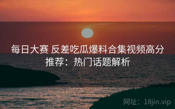 每日大赛 反差吃瓜爆料合集视频高分推荐：热门话题解析