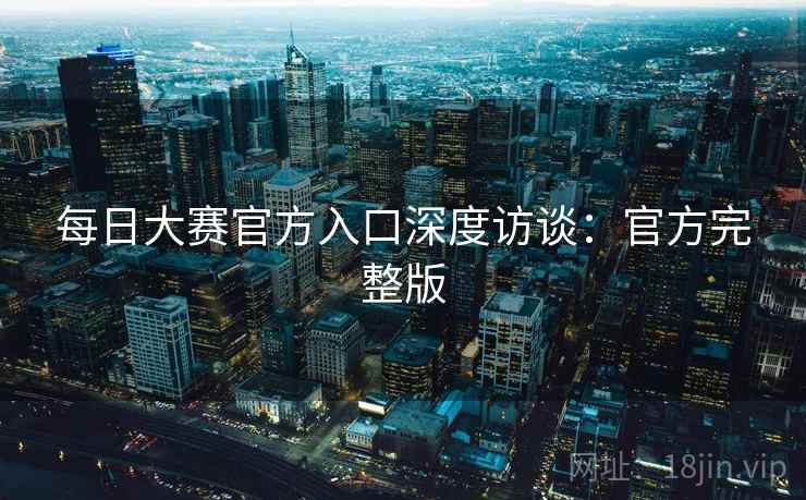 每日大赛官方入口深度访谈：官方完整版