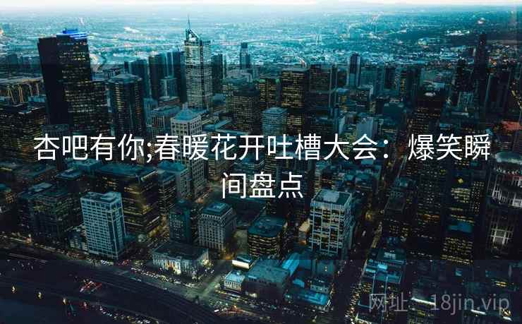 杏吧有你;春暖花开吐槽大会：爆笑瞬间盘点