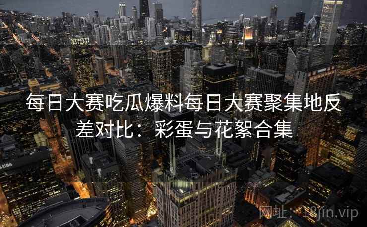每日大赛吃瓜爆料每日大赛聚集地反差对比：彩蛋与花絮合集