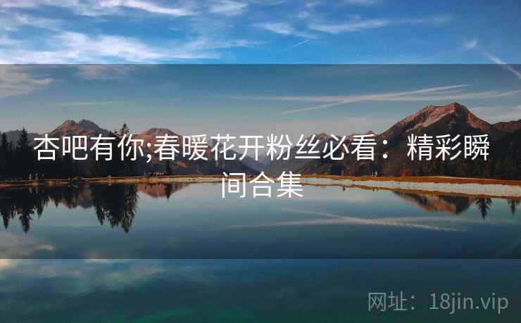 杏吧有你;春暖花开粉丝必看：精彩瞬间合集